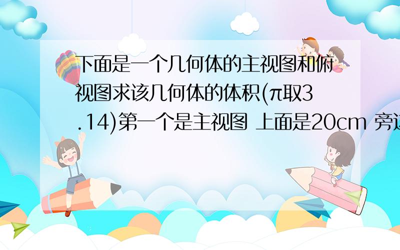 下面是一个几何体的主视图和俯视图求该几何体的体积(π取3.14)第一个是主视图 上面是20cm 旁边第一段是32cm 第二段是40cm第二个是俯视图长方形的长时30cm 宽是25cm.麻烦谁来帮一下.