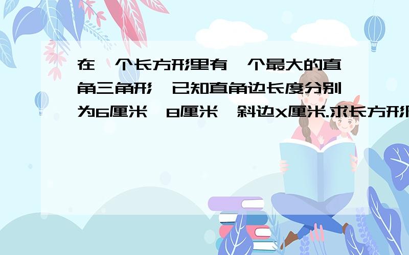 在一个长方形里有一个最大的直角三角形,已知直角边长度分别为6厘米,8厘米,斜边X厘米.求长方形周长?