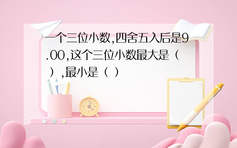 一个三位小数,四舍五入后是9.00,这个三位小数最大是（ ）,最小是（ ）