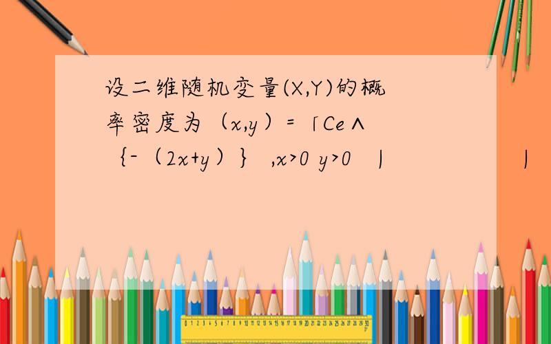 设二维随机变量(X,Y)的概率密度为（x,y）=「Ce∧｛-（2x+y）｝ ,x>0 y>0   |                  |               0               ,     其他   」      求常数C?过程写一下吧,谢谢还有这道题http://zhidao.baidu.com/question/