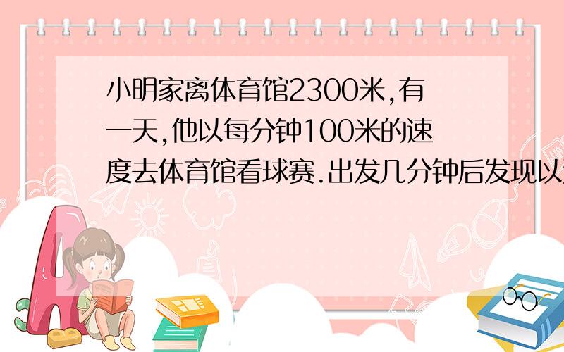 小明家离体育馆2300米,有一天,他以每分钟100米的速度去体育馆看球赛.出发几分钟后发现以这样的速度走下去一定会迟到,他马上改用每分钟180米的速度跑步前进,途中共用15分钟,准时到达体育