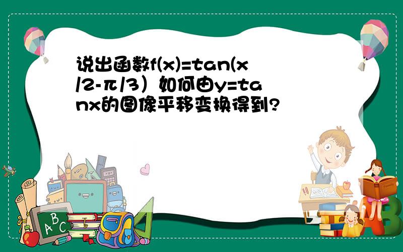 说出函数f(x)=tan(x/2-π/3）如何由y=tanx的图像平移变换得到?