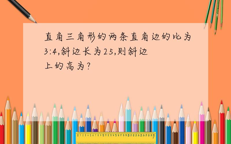 直角三角形的两条直角边的比为3:4,斜边长为25,则斜边上的高为?