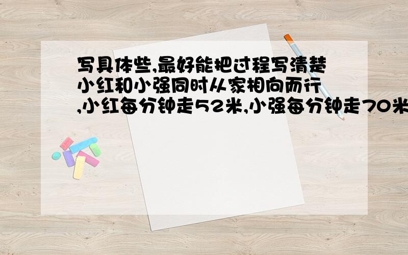 写具体些,最好能把过程写清楚小红和小强同时从家相向而行 ,小红每分钟走52米,小强每分钟走70米,二人在途中的A处相遇.若小红提前4分钟出发,但速度不变,小强每分钟走90米,则两人仍在A点相