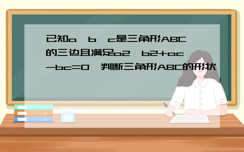 已知a,b,c是三角形ABC的三边且满足a2—b2+ac-bc=0,判断三角形ABC的形状