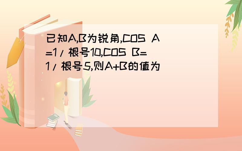 已知A,B为锐角,COS A=1/根号10,COS B=1/根号5,则A+B的值为