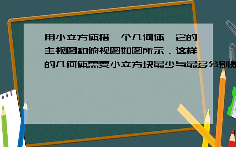 用小立方体搭一个几何体,它的主视图和俯视图如图所示．这样的几何体需要小立方块最少与最多分别是几请问这样的几何体只有一种吗?急,