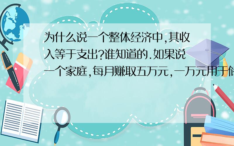 为什么说一个整体经济中,其收入等于支出?谁知道的.如果说一个家庭,每月赚取五万元,一万元用于储蓄,其余是支出,那么用于储蓄的那部分金钱去哪了?