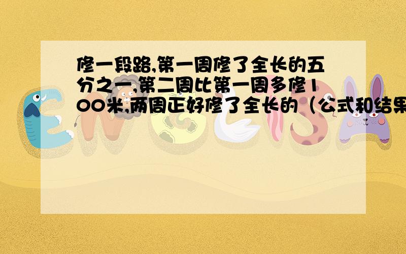 修一段路,第一周修了全长的五分之一,第二周比第一周多修100米,两周正好修了全长的（公式和结果）两周正好修了全长的百分之五十，这段路全长多少米