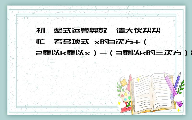 初一整式运算奥数,请大伙帮帮忙…若多项式 x的3次方+（2乘以k乘以x）-（3乘以k的三次方）含有因式x-1,求k的值. 已知A=4乘以x的二次方－5x+2,B=x的二次方＋2x+7,求C,使A-B+C=x2+x+1