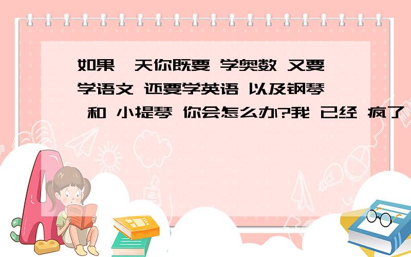 如果一天你既要 学奥数 又要学语文 还要学英语 以及钢琴 和 小提琴 你会怎么办?我 已经 疯了    ！怎么办？