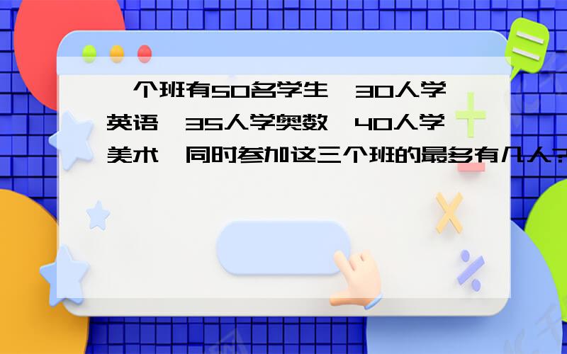 一个班有50名学生,30人学英语,35人学奥数,40人学美术,同时参加这三个班的最多有几人?是最多,怎么用算式来表达?