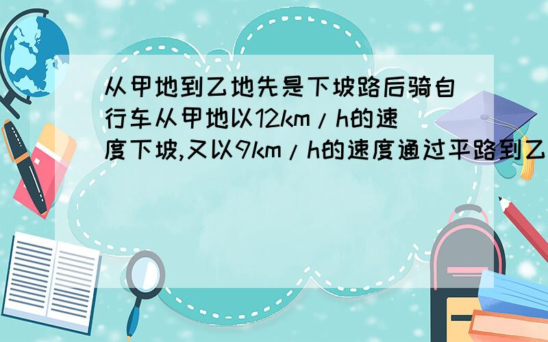 从甲地到乙地先是下坡路后骑自行车从甲地以12km/h的速度下坡,又以9km/h的速度通过平路到乙地,用了55分钟.他回来时以8km/h的速度通过平路,又以4km/h的速度上坡,回到甲地用时1.5h,求甲、乙俩地