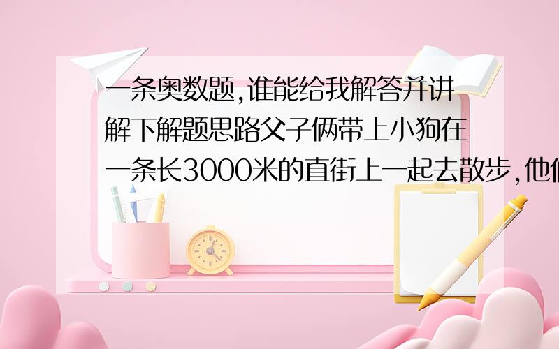 一条奥数题,谁能给我解答并讲解下解题思路父子俩带上小狗在一条长3000米的直街上一起去散步,他们相约在直街的两端相向而行,父亲每分钟行70米,儿子每分钟行50米,小狗每分钟跑90米,小狗先