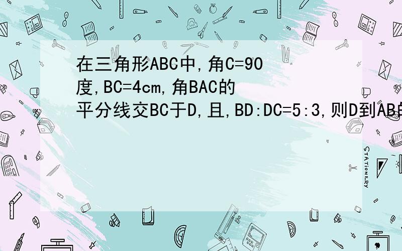 在三角形ABC中,角C=90度,BC=4cm,角BAC的平分线交BC于D,且,BD:DC=5:3,则D到AB的距离为