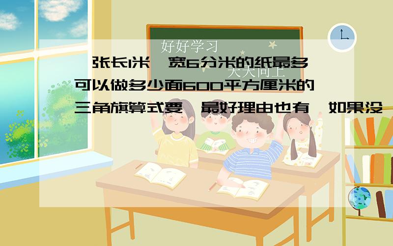 一张长1米,宽6分米的纸最多可以做多少面600平方厘米的三角旗算式要,最好理由也有,如果没,也行,算式必须有