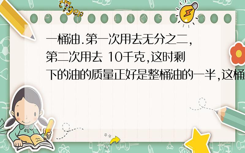 一桶油.第一次用去无分之二,第二次用去 10千克,这时剩下的油的质量正好是整桶油的一半,这桶油原有多少