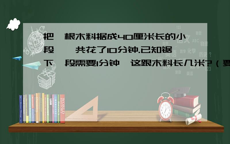 把一根木料据成40厘米长的小段,一共花了10分钟.已知锯下一段需要1分钟,这跟木料长几米?（要算式!且不能用*/,只能用×÷!）