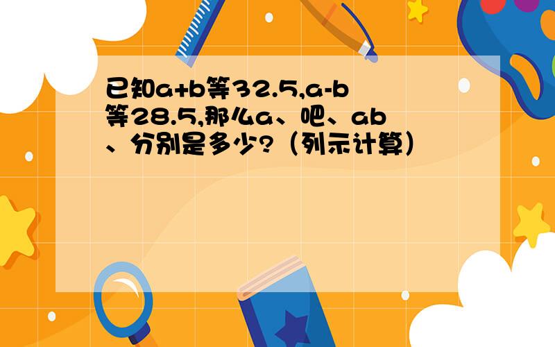 已知a+b等32.5,a-b等28.5,那么a、吧、ab、分别是多少?（列示计算）