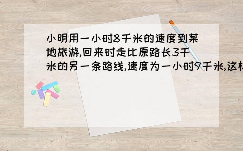 小明用一小时8千米的速度到某地旅游,回来时走比原路长3千米的另一条路线,速度为一小时9千米,这样回来时去时多用了八分之一小时,求原路长.