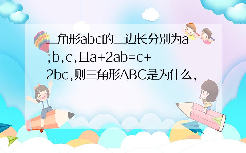 三角形abc的三边长分别为a,b,c,且a+2ab=c+2bc,则三角形ABC是为什么,