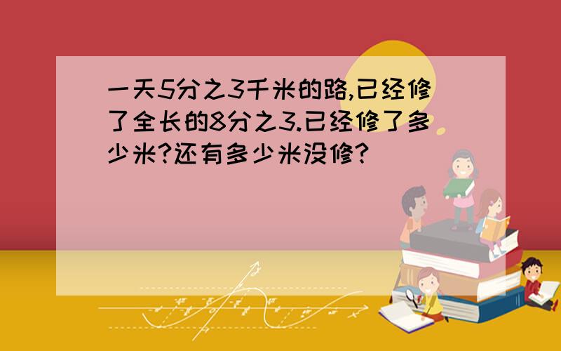 一天5分之3千米的路,已经修了全长的8分之3.已经修了多少米?还有多少米没修?