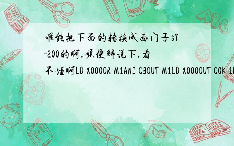 谁能把下面的转换成西门子s7-200的啊,顺便解说下,看不懂啊LD X000OR M1ANI C3OUT M1LD X000OUT C0K 1LDI M1RST C0LD X000OUT C1K 2LDI M1RST C1LD X000OUT C2K 3LDI M1RST C2LD X000OUT C3K 4LDI M1RST C3LD C0ANI C1OR C2ANI C3OUT Y000LD C1AN