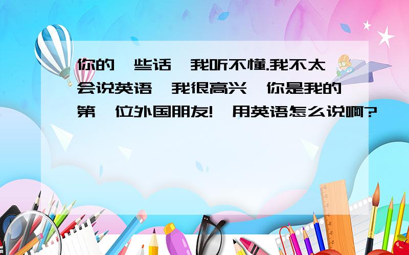 你的一些话,我听不懂.我不太会说英语,我很高兴,你是我的第一位外国朋友!