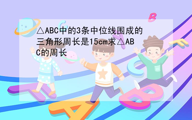 △ABC中的3条中位线围成的三角形周长是15cm求△ABC的周长