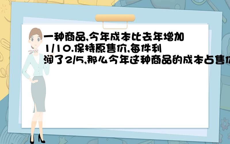 一种商品,今年成本比去年增加1/10.保持原售价,每件利润了2/5,那么今年这种商品的成本占售价的几分之几?一种商品,今年成本比去年增加1/10.但是仍保持原售价,因此每件利润下降了2/5,那么今