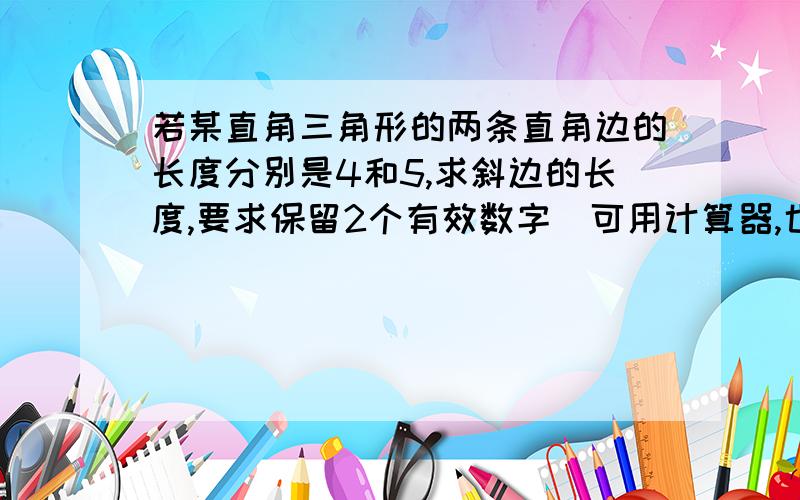 若某直角三角形的两条直角边的长度分别是4和5,求斜边的长度,要求保留2个有效数字(可用计算器,也可用逼近法）