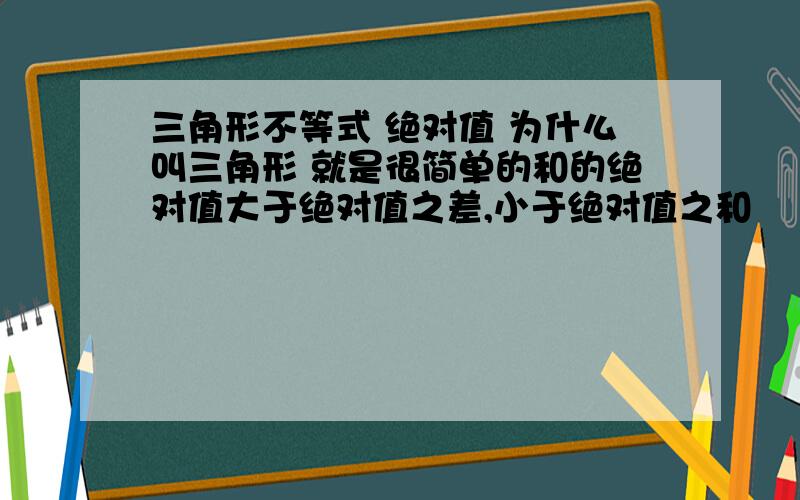 三角形不等式 绝对值 为什么叫三角形 就是很简单的和的绝对值大于绝对值之差,小于绝对值之和