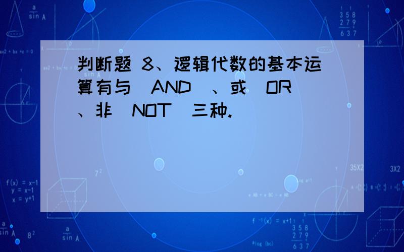 判断题 8、逻辑代数的基本运算有与（AND）、或（OR）、非（NOT）三种.