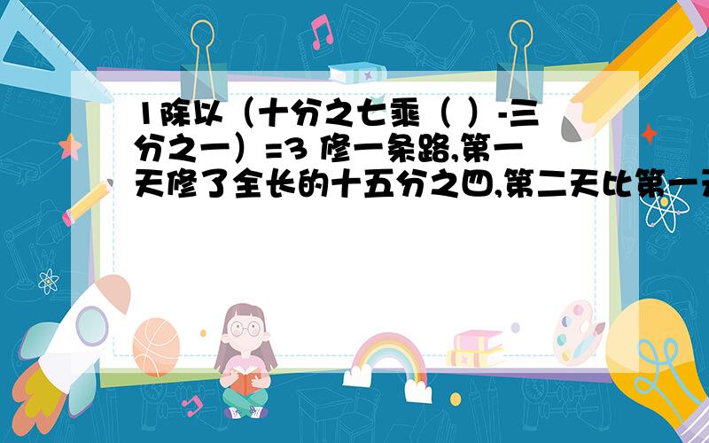 1除以（十分之七乘（ ）-三分之一）=3 修一条路,第一天修了全长的十五分之四,第二天比第一天少修50米,还剩下400米没修,这条路全长多少米?