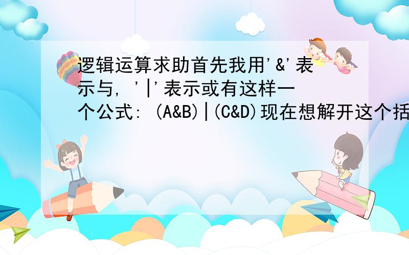 逻辑运算求助首先我用'&'表示与, '|'表示或有这样一个公式: (A&B)|(C&D)现在想解开这个括号, 就是求一个不带括号的算式, 而计算优先级是需要从左到右的, 也就是说如果结果是A&B|C&D, 那么就相