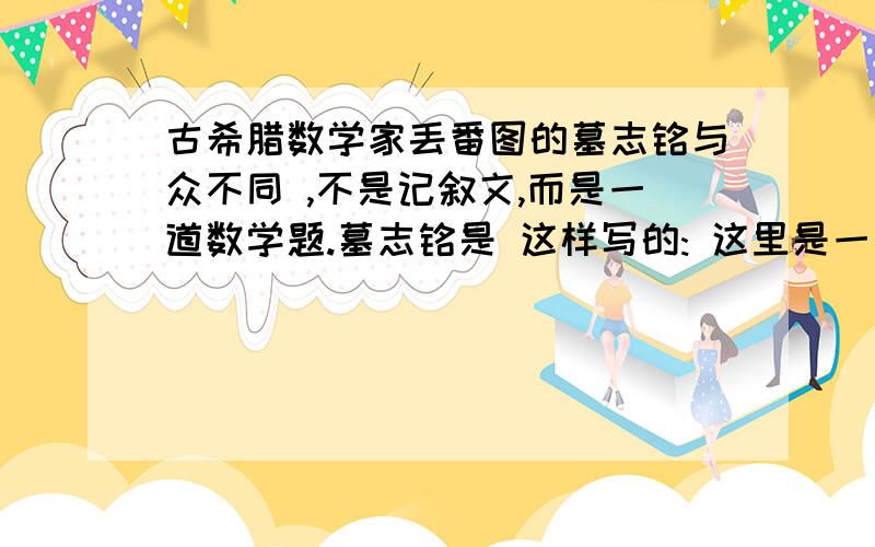 古希腊数学家丢番图的墓志铭与众不同 ,不是记叙文,而是一道数学题.墓志铭是 这样写的: 这里是一座石碑,里面安葬着丢番图. 他的寿命有多长,下面这些文字可以告 诉你. 他的童年占一生的1/