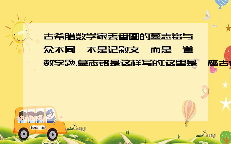 古希腊数学家丢番图的墓志铭与众不同,不是记叙文,而是一道数学题.墓志铭是这样写的:这里是一座古希腊数学家丢番图的墓志铭与众不同,不是记叙文,而是一道数学题.墓志铭是这样写的:这