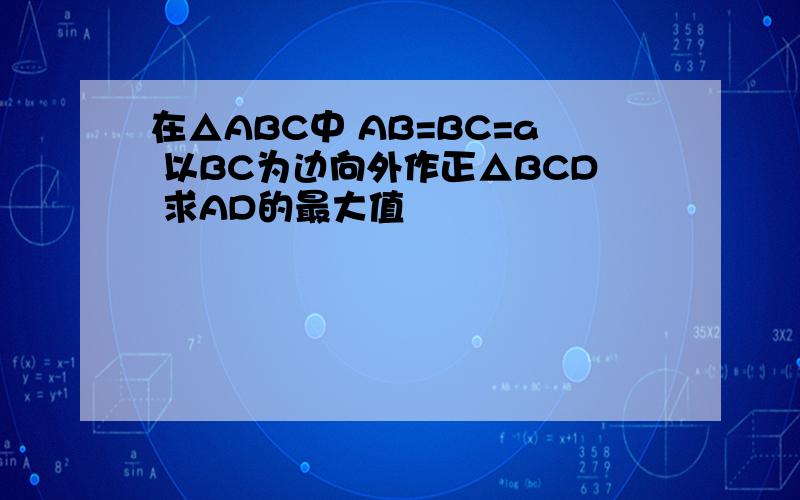 在△ABC中 AB=BC=a 以BC为边向外作正△BCD 求AD的最大值