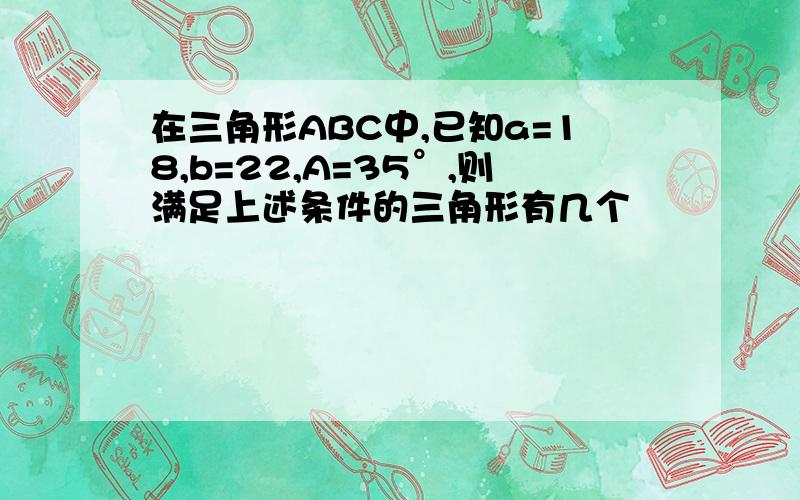 在三角形ABC中,已知a=18,b=22,A=35°,则满足上述条件的三角形有几个