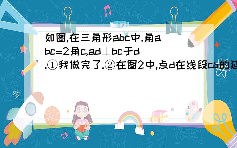 如图,在三角形abc中,角abc=2角c,ad⊥bc于d.①我做完了.②在图2中,点d在线段cb的延长线上,则ab,bd,cd,之间满足的数量关系是___________；③在图2中,若ab平分角cad,求角c的度数?