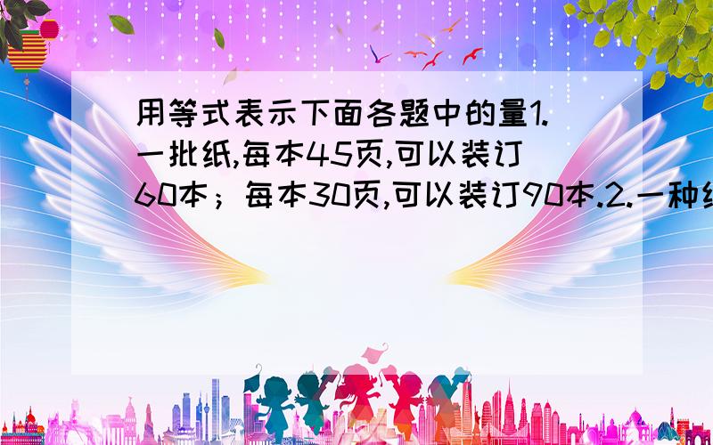 用等式表示下面各题中的量1.一批纸,每本45页,可以装订60本；每本30页,可以装订90本.2.一种纸,每张0.2元,用买这种纸45张的钱,可以买每张0.3元的纸x张.