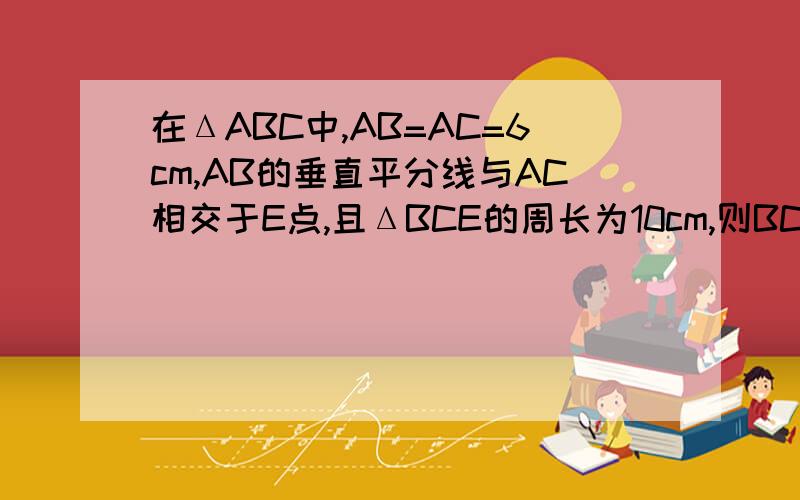 在ΔABC中,AB=AC=6cm,AB的垂直平分线与AC相交于E点,且ΔBCE的周长为10cm,则BC cm .