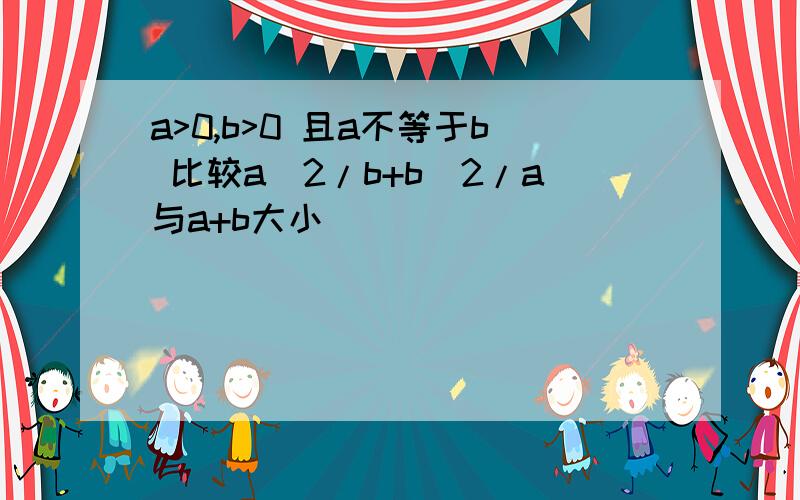 a>0,b>0 且a不等于b 比较a^2/b+b^2/a与a+b大小