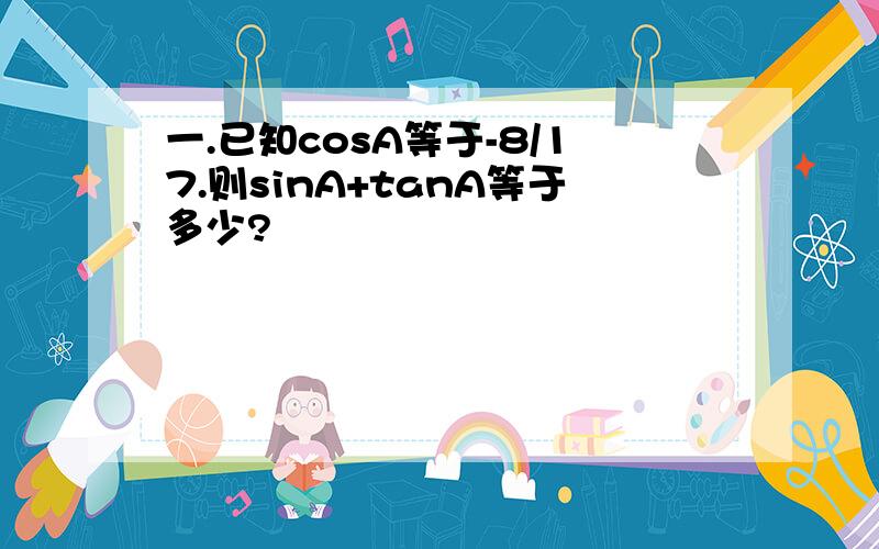 一.已知cosA等于-8/17.则sinA+tanA等于多少?