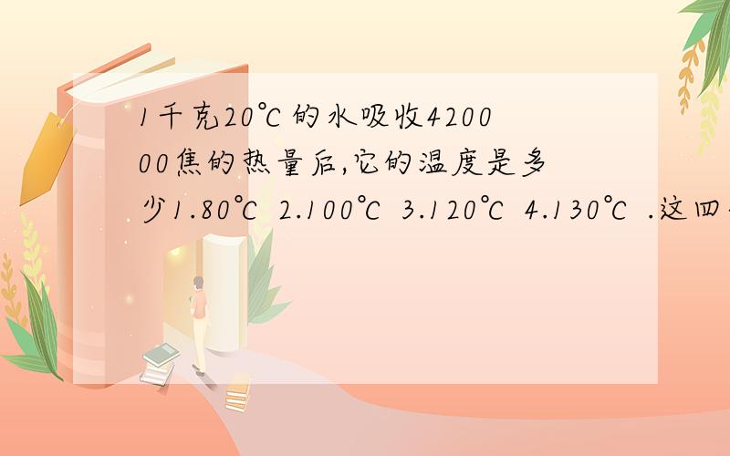 1千克20℃的水吸收420000焦的热量后,它的温度是多少1.80℃ 2.100℃ 3.120℃ 4.130℃ .这四个温度中最多有几个可能温度?A 一个 B 两个 C三个 D四个