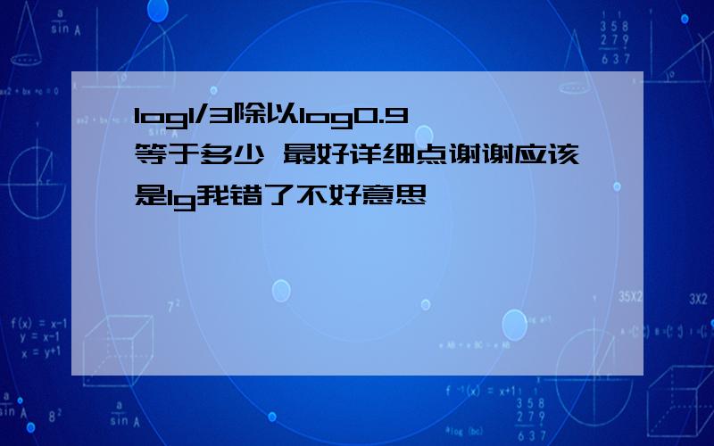 log1/3除以log0.9等于多少 最好详细点谢谢应该是lg我错了不好意思