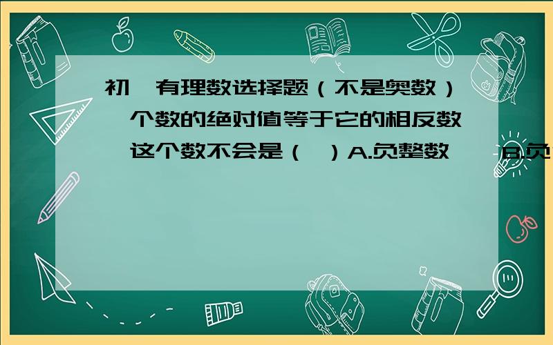 初一有理数选择题（不是奥数）一个数的绝对值等于它的相反数,这个数不会是（ ）A.负整数    B.负分数    C.0    D.任意实数这好像每个答案都是错误的啊.(不应该应错的吧.)...一时没理解过来.