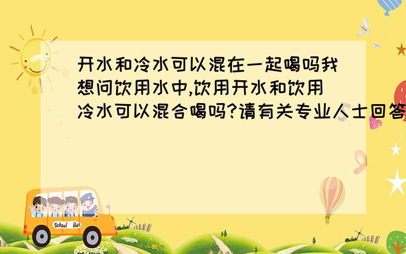 开水和冷水可以混在一起喝吗我想问饮用水中,饮用开水和饮用冷水可以混合喝吗?请有关专业人士回答或有经验的人.