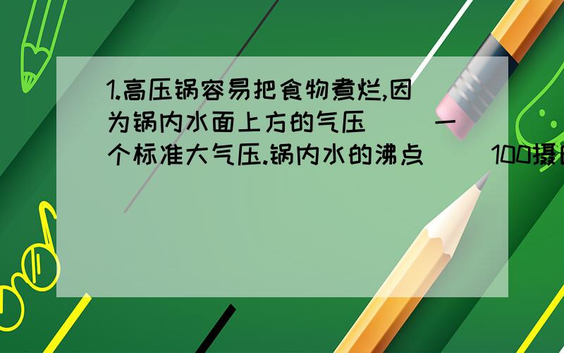 1.高压锅容易把食物煮烂,因为锅内水面上方的气压（ ）一个标准大气压.锅内水的沸点（ ）100摄氏度{以上两空选填 小于 大于 等于 2.充满氢气的气球对小朋友有一个竖直向上的拉力,这一事