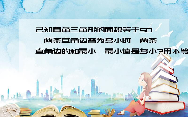 已知直角三角形的面积等于50,两条直角边各为多小时,两条直角边的和最小,最小值是多小?用不等式解啊~~谢谢~~